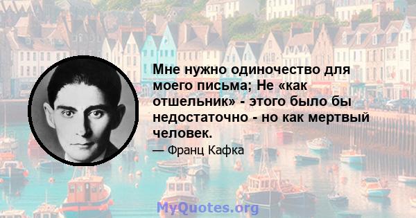 Мне нужно одиночество для моего письма; Не «как отшельник» - этого было бы недостаточно - но как мертвый человек.