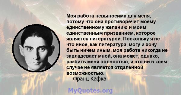 Моя работа невыносима для меня, потому что она противоречит моему единственному желанию и моим единственным призванием, которое является литературой. Поскольку я не что иное, как литература, могу и хочу быть ничем иным, 