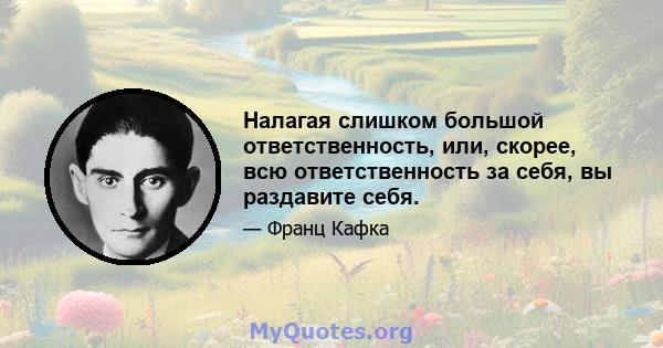 Налагая слишком большой ответственность, или, скорее, всю ответственность за себя, вы раздавите себя.