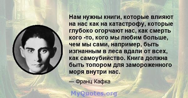 Нам нужны книги, которые влияют на нас как на катастрофу, которые глубоко огорчают нас, как смерть кого -то, кого мы любим больше, чем мы сами, например, быть изгнанным в леса вдали от всех, как самоубийство. Книга