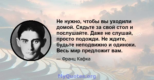 Не нужно, чтобы вы уходили домой. Сядьте за свой стол и послушайте. Даже не слушай, просто подожди. Не ждите, будьте неподвижно и одиноки. Весь мир предложит вам.