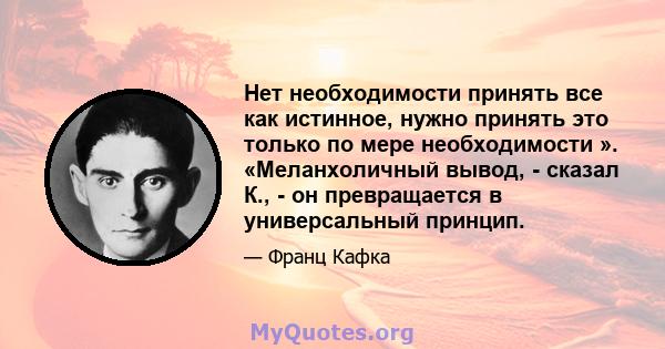 Нет необходимости принять все как истинное, нужно принять это только по мере необходимости ». «Меланхоличный вывод, - сказал К., - он превращается в универсальный принцип.