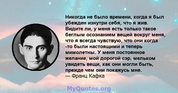 Никогда не было времени, когда я был убежден изнутри себя, что я жив. Видите ли, у меня есть только такое беглым осознанием вещей вокруг меня, что я всегда чувствую, что они когда -то были настоящими и теперь мимолетны. 