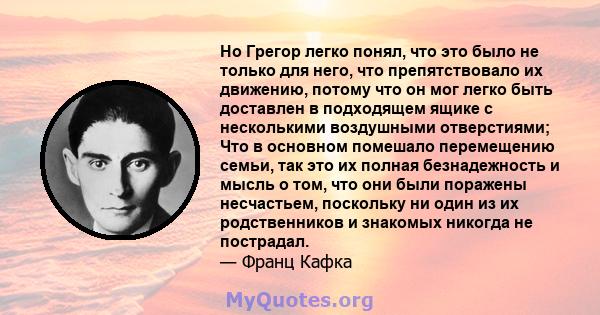 Но Грегор легко понял, что это было не только для него, что препятствовало их движению, потому что он мог легко быть доставлен в подходящем ящике с несколькими воздушными отверстиями; Что в основном помешало перемещению 