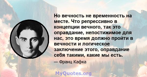 Но вечность не временность на месте. Что репрессивно в концепции вечного, так это оправдание, непостижимое для нас, это время должно пройти в вечности и логическое заключение этого, оправдание себя такими, какие мы есть.