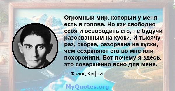 Огромный мир, который у меня есть в голове. Но как свободно себя и освободить его, не будучи разорванным на куски. И тысячу раз, скорее, разорвана на куски, чем сохраняют его во мне или похоронили. Вот почему я здесь,