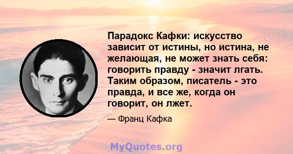 Парадокс Кафки: искусство зависит от истины, но истина, не желающая, не может знать себя: говорить правду - значит лгать. Таким образом, писатель - это правда, и все же, когда он говорит, он лжет.