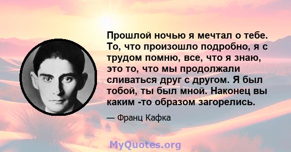 Прошлой ночью я мечтал о тебе. То, что произошло подробно, я с трудом помню, все, что я знаю, это то, что мы продолжали сливаться друг с другом. Я был тобой, ты был мной. Наконец вы каким -то образом загорелись.