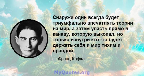 Снаружи один всегда будет триумфально впечатлять теории на мир, а затем упасть прямо в канаву, которую выкопал, но только изнутри кто -то будет держать себя и мир тихим и правдой.