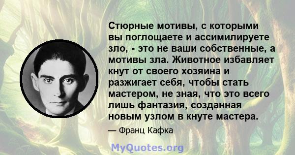 Стюрные мотивы, с которыми вы поглощаете и ассимилируете зло, - это не ваши собственные, а мотивы зла. Животное избавляет кнут от своего хозяина и разжигает себя, чтобы стать мастером, не зная, что это всего лишь