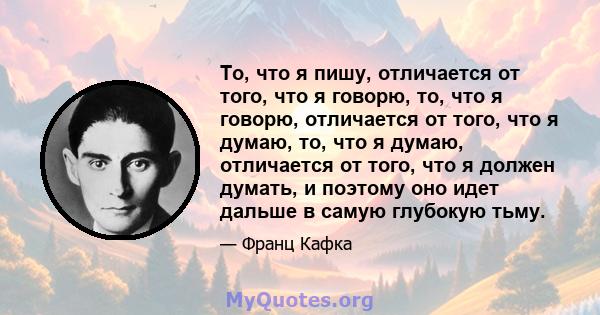 То, что я пишу, отличается от того, что я говорю, то, что я говорю, отличается от того, что я думаю, то, что я думаю, отличается от того, что я должен думать, и поэтому оно идет дальше в самую глубокую тьму.