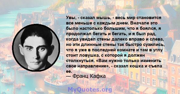 Увы, - сказал мышь, - весь мир становится все меньше с каждым днем. Вначале это было настолько большим, что я боялся, я продолжал бегать и бегать, и я был рад, когда увидел стены далеко вправо и слева, но эти длинные