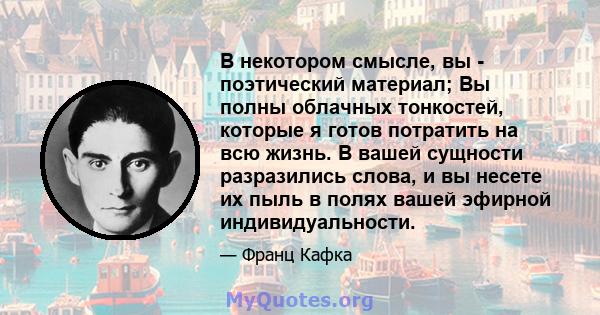 В некотором смысле, вы - поэтический материал; Вы полны облачных тонкостей, которые я готов потратить на всю жизнь. В вашей сущности разразились слова, и вы несете их пыль в полях вашей эфирной индивидуальности.