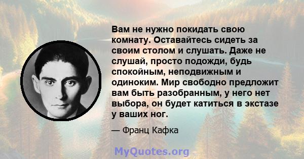 Вам не нужно покидать свою комнату. Оставайтесь сидеть за своим столом и слушать. Даже не слушай, просто подожди, будь спокойным, неподвижным и одиноким. Мир свободно предложит вам быть разобранным, у него нет выбора,