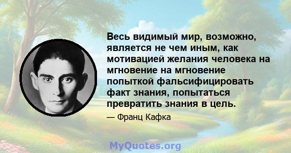 Весь видимый мир, возможно, является не чем иным, как мотивацией желания человека на мгновение на мгновение попыткой фальсифицировать факт знания, попытаться превратить знания в цель.