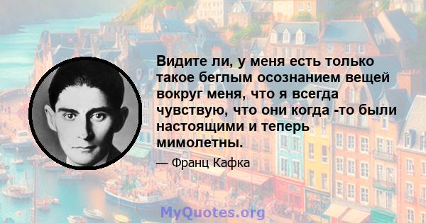 Видите ли, у меня есть только такое беглым осознанием вещей вокруг меня, что я всегда чувствую, что они когда -то были настоящими и теперь мимолетны.