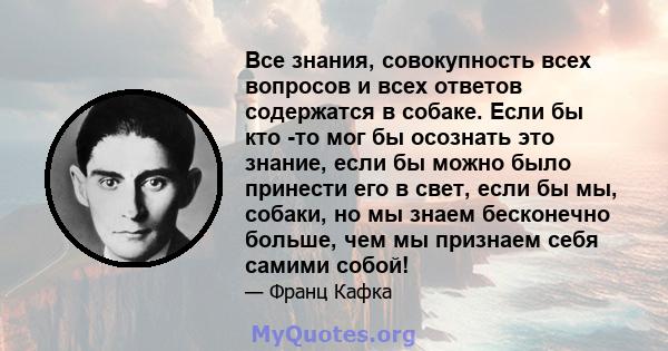 Все знания, совокупность всех вопросов и всех ответов содержатся в собаке. Если бы кто -то мог бы осознать это знание, если бы можно было принести его в свет, если бы мы, собаки, но мы знаем бесконечно больше, чем мы