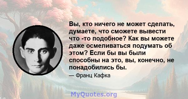 Вы, кто ничего не может сделать, думаете, что сможете вывести что -то подобное? Как вы можете даже осмеливаться подумать об этом? Если бы вы были способны на это, вы, конечно, не понадобились бы.