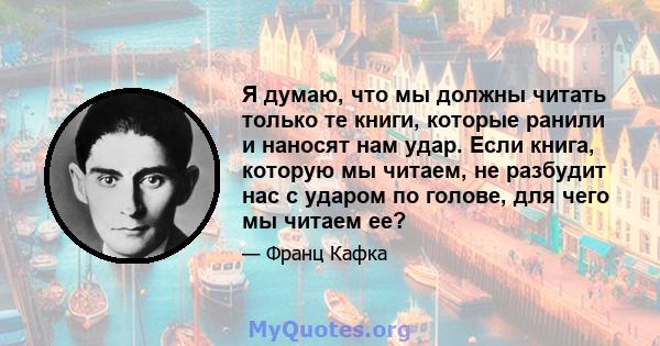 Я думаю, что мы должны читать только те книги, которые ранили и наносят нам удар. Если книга, которую мы читаем, не разбудит нас с ударом по голове, для чего мы читаем ее?