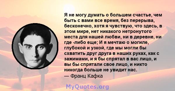 Я не могу думать о большем счастье, чем быть с вами все время, без перерыва, бесконечно, хотя я чувствую, что здесь, в этом мире, нет никакого нетронутого места для нашей любви, ни в деревне, ни где -либо еще; И я