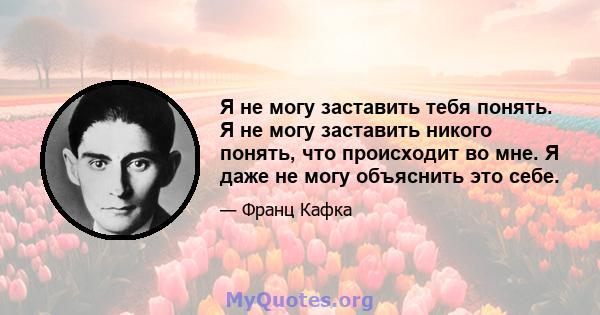 Я не могу заставить тебя понять. Я не могу заставить никого понять, что происходит во мне. Я даже не могу объяснить это себе.