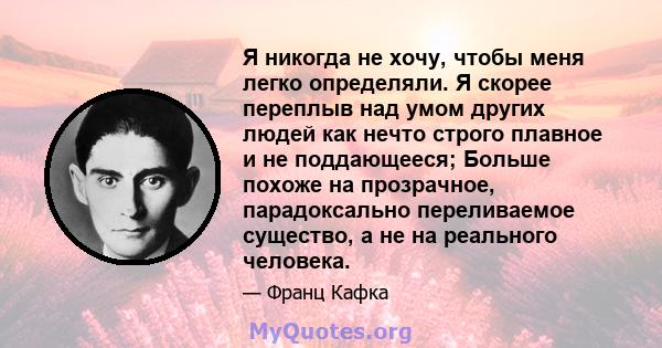 Я никогда не хочу, чтобы меня легко определяли. Я скорее переплыв над умом других людей как нечто строго плавное и не поддающееся; Больше похоже на прозрачное, парадоксально переливаемое существо, а не на реального