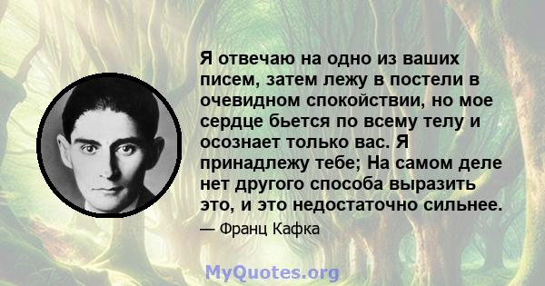 Я отвечаю на одно из ваших писем, затем лежу в постели в очевидном спокойствии, но мое сердце бьется по всему телу и осознает только вас. Я принадлежу тебе; На самом деле нет другого способа выразить это, и это