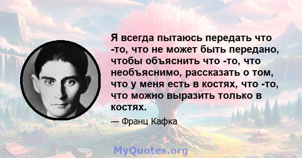 Я всегда пытаюсь передать что -то, что не может быть передано, чтобы объяснить что -то, что необъяснимо, рассказать о том, что у меня есть в костях, что -то, что можно выразить только в костях.