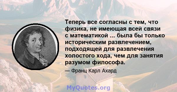 Теперь все согласны с тем, что физика, не имеющая всей связи с математикой ... была бы только историческим развлечением, подходящей для развлечения холостого хода, чем для занятия разумом философа.