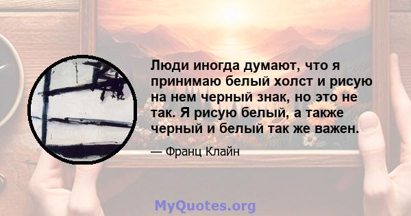 Люди иногда думают, что я принимаю белый холст и рисую на нем черный знак, но это не так. Я рисую белый, а также черный и белый так же важен.