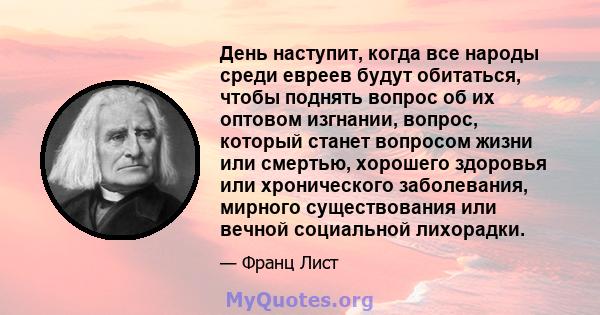 День наступит, когда все народы среди евреев будут обитаться, чтобы поднять вопрос об их оптовом изгнании, вопрос, который станет вопросом жизни или смертью, хорошего здоровья или хронического заболевания, мирного