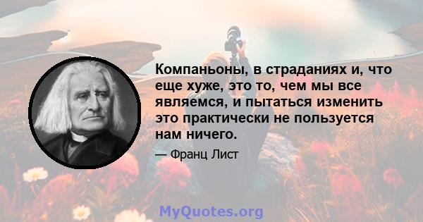 Компаньоны, в страданиях и, что еще хуже, это то, чем мы все являемся, и пытаться изменить это практически не пользуется нам ничего.