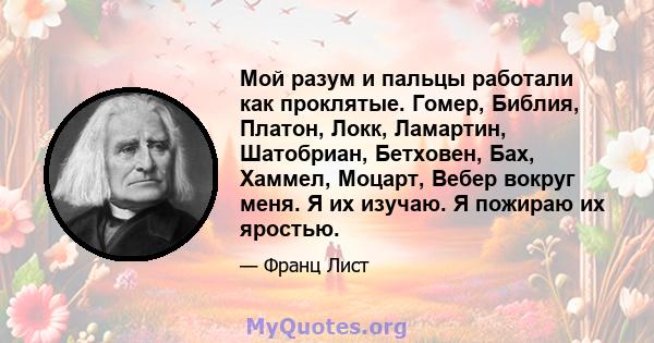 Мой разум и пальцы работали как проклятые. Гомер, Библия, Платон, Локк, Ламартин, Шатобриан, Бетховен, Бах, Хаммел, Моцарт, Вебер вокруг меня. Я их изучаю. Я пожираю их яростью.