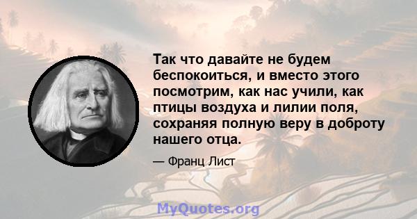 Так что давайте не будем беспокоиться, и вместо этого посмотрим, как нас учили, как птицы воздуха и лилии поля, сохраняя полную веру в доброту нашего отца.