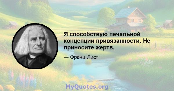 Я способствую печальной концепции привязанности. Не приносите жертв.