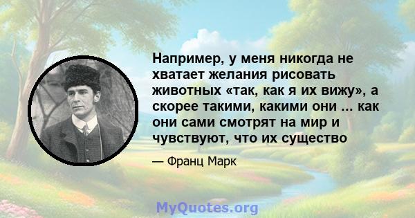 Например, у меня никогда не хватает желания рисовать животных «так, как я их вижу», а скорее такими, какими они ... как они сами смотрят на мир и чувствуют, что их существо