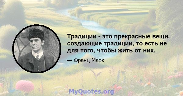 Традиции - это прекрасные вещи, создающие традиции, то есть не для того, чтобы жить от них.