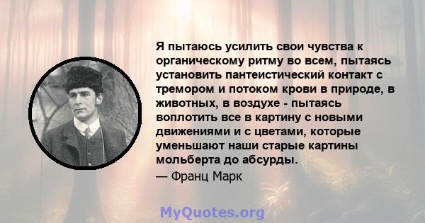 Я пытаюсь усилить свои чувства к органическому ритму во всем, пытаясь установить пантеистический контакт с тремором и потоком крови в природе, в животных, в воздухе - пытаясь воплотить все в картину с новыми движениями