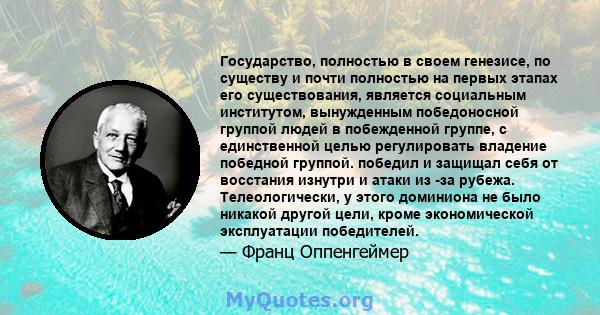 Государство, полностью в своем генезисе, по существу и почти полностью на первых этапах его существования, является социальным институтом, вынужденным победоносной группой людей в побежденной группе, с единственной