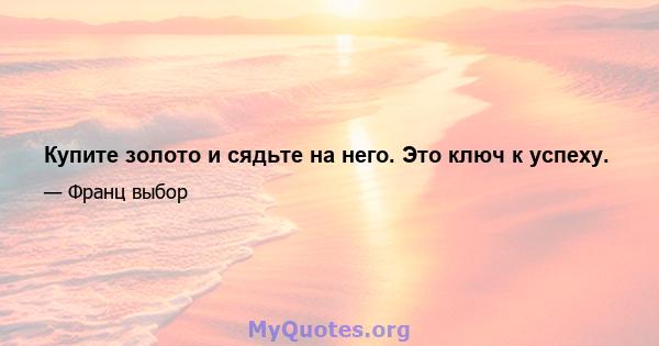 Купите золото и сядьте на него. Это ключ к успеху.