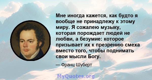 Мне иногда кажется, как будто я вообще не принадлежу к этому миру. Я сожалею музыку, которая порождает людей не любви, а безумие: которое призывает их к презрению смеха вместо того, чтобы поднимать свои мысли Богу.