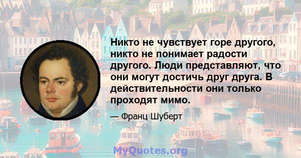 Никто не чувствует горе другого, никто не понимает радости другого. Люди представляют, что они могут достичь друг друга. В действительности они только проходят мимо.