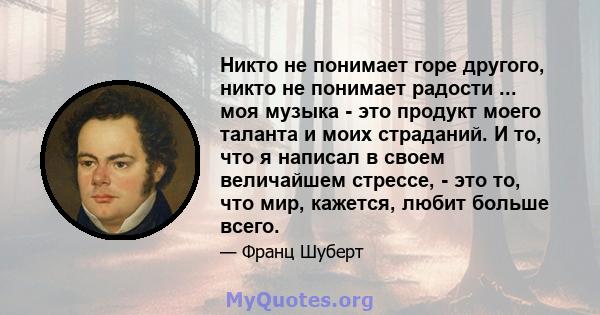 Никто не понимает горе другого, никто не понимает радости ... моя музыка - это продукт моего таланта и моих страданий. И то, что я написал в своем величайшем стрессе, - это то, что мир, кажется, любит больше всего.