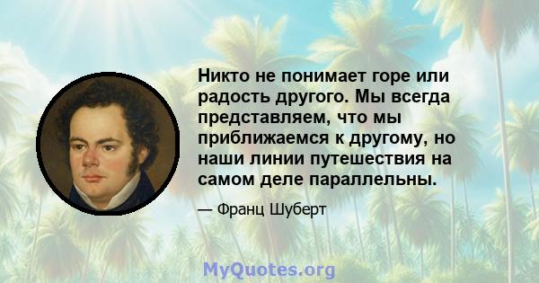 Никто не понимает горе или радость другого. Мы всегда представляем, что мы приближаемся к другому, но наши линии путешествия на самом деле параллельны.