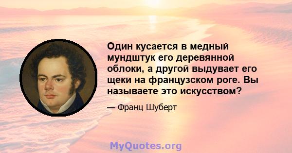 Один кусается в медный мундштук его деревянной облоки, а другой выдувает его щеки на французском роге. Вы называете это искусством?