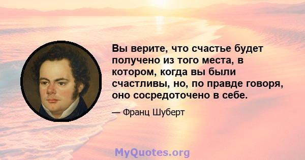 Вы верите, что счастье будет получено из того места, в котором, когда вы были счастливы, но, по правде говоря, оно сосредоточено в себе.