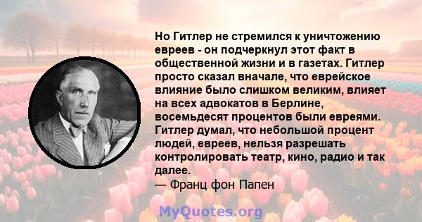 Но Гитлер не стремился к уничтожению евреев - он подчеркнул этот факт в общественной жизни и в газетах. Гитлер просто сказал вначале, что еврейское влияние было слишком великим, влияет на всех адвокатов в Берлине,