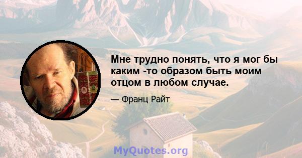 Мне трудно понять, что я мог бы каким -то образом быть моим отцом в любом случае.