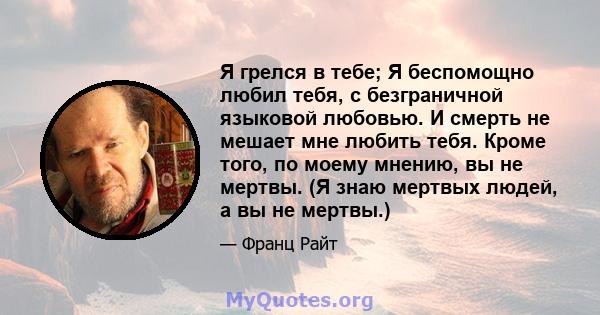 Я грелся в тебе; Я беспомощно любил тебя, с безграничной языковой любовью. И смерть не мешает мне любить тебя. Кроме того, по моему мнению, вы не мертвы. (Я знаю мертвых людей, а вы не мертвы.)