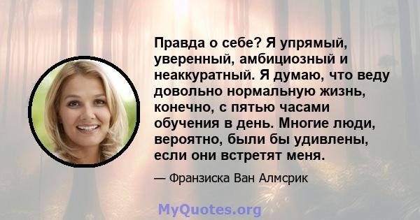 Правда о себе? Я упрямый, уверенный, амбициозный и неаккуратный. Я думаю, что веду довольно нормальную жизнь, конечно, с пятью часами обучения в день. Многие люди, вероятно, были бы удивлены, если они встретят меня.